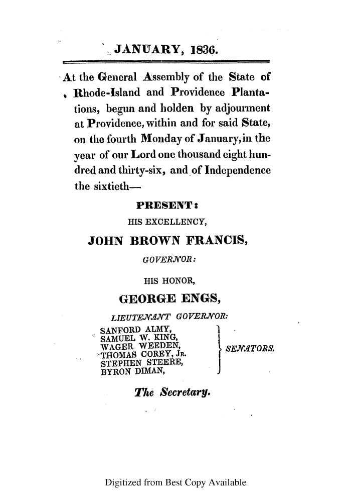 handle is hein.ssl/ssri0700 and id is 1 raw text is: JANUARY, 1836.
At the General Assembly of the State of
Rhode-Island and Providence Planta-
tions, begun and bolden by adjourment
at Providence, within and for said State,
on the fourth Monday of January, in the
year of our Lord one thousand eight hun-
dred and thirty-six, and of Independence
the sixtieth-
PRESENT:
HIS EXCELLENCY,
JOHN BROWN FRANCIS,
G 0 VEROR:
HIS HONOR,
GEORGE ENGS,
LIEUTEjV.tqAT GO VERAOR:
SANFORD ALMY,
SAMUEL W. KING,
WAGER WEEDEN,         SE1TOt .
THOMAS COREY, JR.
STEPHEN STEERE,
BYRON DIMAN,        J
The Secretary.

Digitized from Best Copy Available


