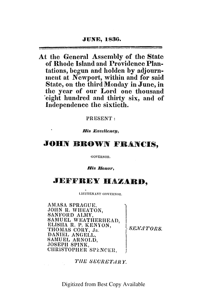 handle is hein.ssl/ssri0702 and id is 1 raw text is: JUNE, 1S36.
At the General Assembly of the State
of Rhode Island and Providence Plan-
tations, begun and holden by adjourn-
inent at Newport, within and for said
State, on the third Monday in June, in
the year of our Lord one thousand
eight hundred and thirty six, and of
Independence the sixtieth.
PRESENT:
His Lxcelleacy,
JOHN BIOWVN FRANCIS,
GOVERNOR.
INs .Hoilor,

JEF FREY IIAZARD,
IIE' UTENANT (OVERNoH.

AMASA SPRAGUE,
JOHN R. WHEiIATON,
SANFORD ALMY,
SAMUEL WEATHERHEA'),
ELIShIA R. P. KENYON,
THOMAS CORY, Jn.
DANIEL ANGELL,
SAMUEL ARNOLD,
JOSEPH SPINK,
CHRISTOPHER SPkNCEh'l,

TIE SECRET.41J Y.

Digitized from Best Copy Available

SEJV.1 T O RS.


