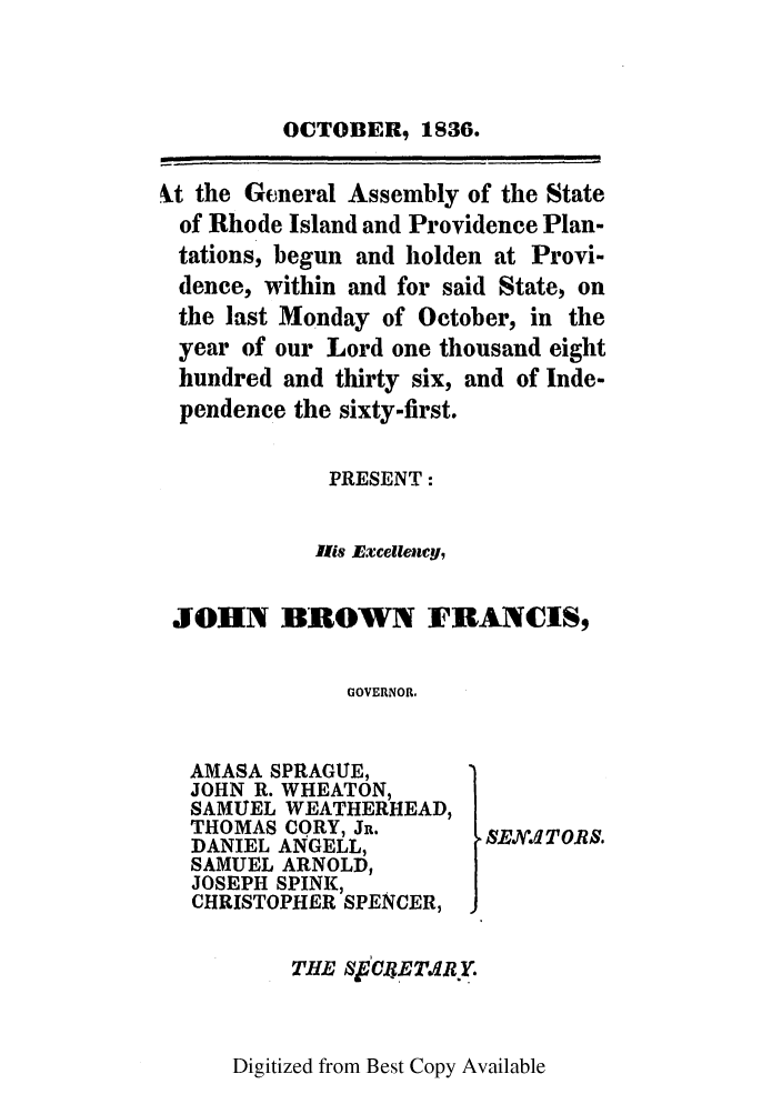 handle is hein.ssl/ssri0703 and id is 1 raw text is: OCTOBER, 1836.
4.t the General Assembly of the State
of Rhode Island and Providence Plan-
tations, begun and holden at Provi-
dence, within and for said State, on
the last Monday of October, in the
year of our Lord one thousand eight
hundred and thirty six, and of Inde-
pendence the sixty-first.
PRESENT:
lis Excellency,
JOHN BROWN FRANCIS,
GOVERNOR.

AMASA SPRAGUE,
JOHN R. WHEATON,
SAMUEL WEATHERHEAD,
THOMAS CORY, JR.
DANIEL ANGELL,
SAMUEL ARNOLD,
JOSEPH SPINK,
CHRISTOPHER SPENCER,
THE SCRETd. Y.

SEBXI TORS.

Digitized from Best Copy Available


