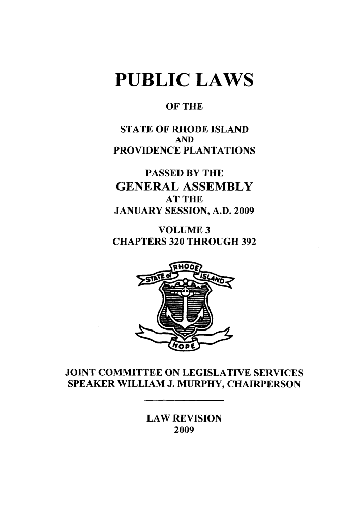 handle is hein.ssl/ssri0706 and id is 1 raw text is: PUBLIC LAWS
OF THE
STATE OF RHODE ISLAND
AND
PROVIDENCE PLANTATIONS
PASSED BY THE
GENERAL ASSEMBLY
AT THE
JANUARY SESSION, A.D. 2009
VOLUME 3
CHAPTERS 320 THROUGH 392

JOINT COMMITTEE ON LEGISLATIVE SERVICES
SPEAKER WILLIAM J. MURPHY, CHAIRPERSON

LAW REVISION
2009


