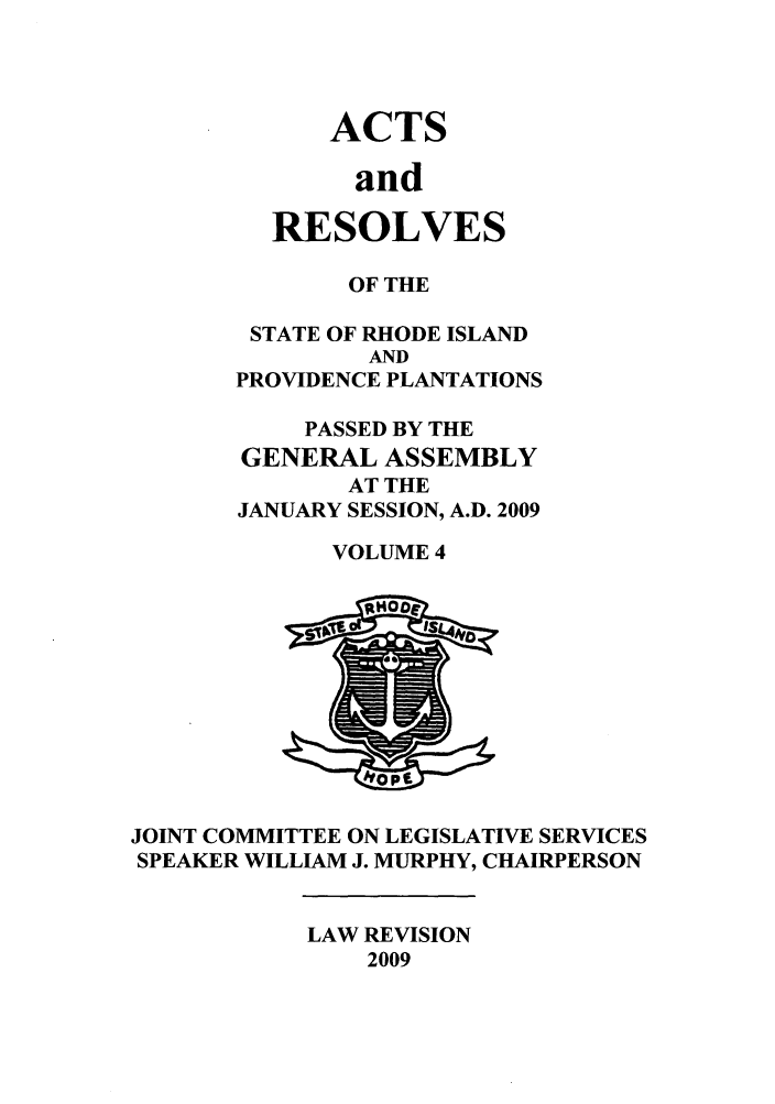 handle is hein.ssl/ssri0707 and id is 1 raw text is: ACTS
and
RESOLVES

OF THE
STATE OF RHODE ISLAND
AND
PROVIDENCE PLANTATIONS
PASSED BY THE
GENERAL ASSEMBLY
AT THE
JANUARY SESSION, A.D. 2009
VOLUME 4

JOINT COMMITTEE ON LEGISLATIVE SERVICES
SPEAKER WILLIAM J. MURPHY, CHAIRPERSON

LAW REVISION
2009


