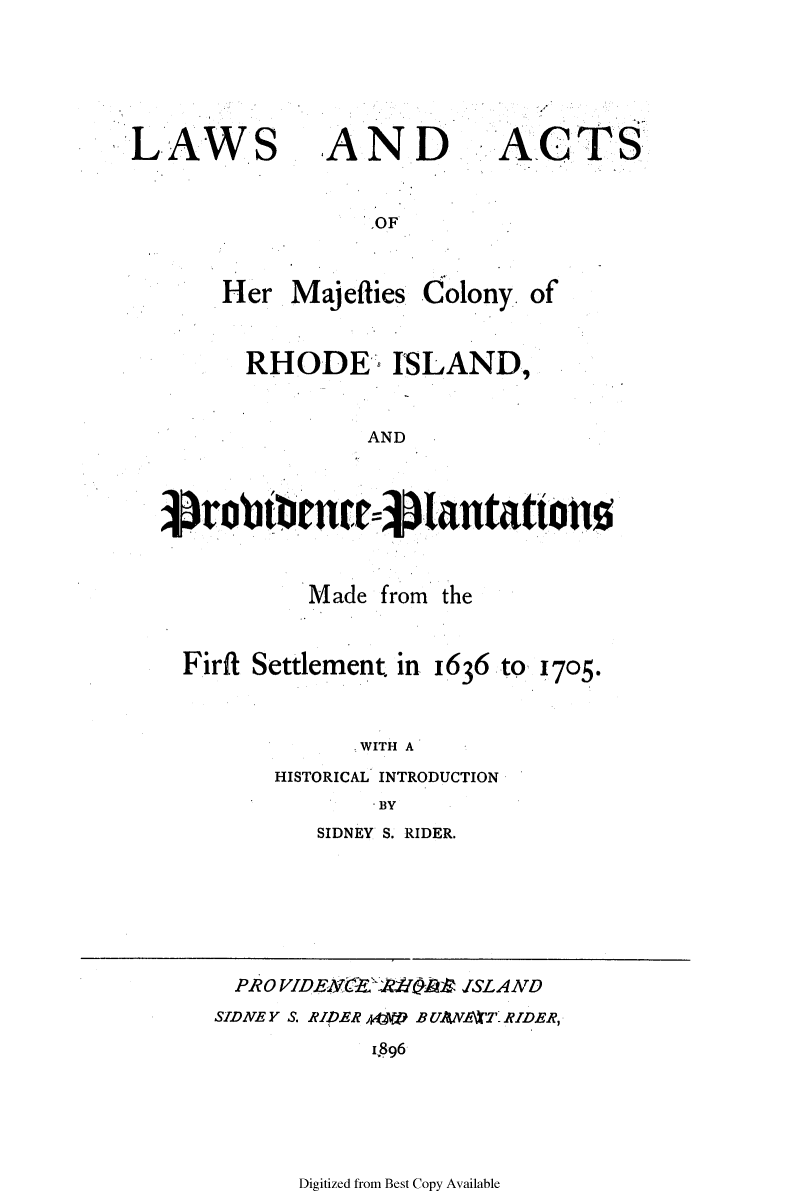 handle is hein.ssl/ssri0712 and id is 1 raw text is: LAWS

AND

ACT

OF

Her Majeflies Colony. of
RHODE ISLAND,
AND
Sobtt= $~Iantations

Made from the

Firft Settlement. in 1636

to 1705.

.WITH A
HISTORICAL INTRODUCTION
BY

SIDNEY S. RIDER.

PRO VIDENt    Aff$I2 ISLAATD
SIDNEY S. RIDER A   B UANVA1T RIDER,
i996

Digitized from Best Copy Available

S


