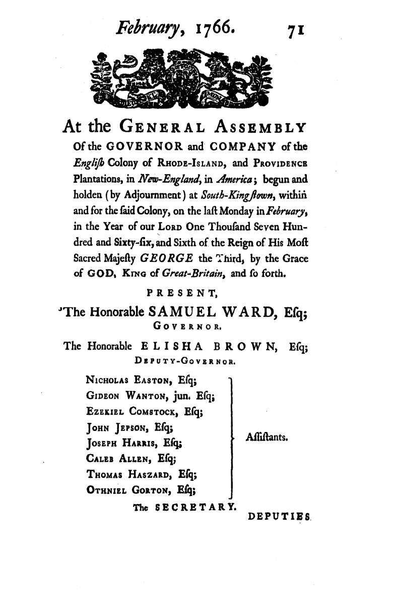 handle is hein.ssl/ssri0720 and id is 1 raw text is: February,

1766.

At the GENERAL ASSEMBLY
Of the GOVERNOR and COMPANY of the
Engfh Colony of RHODE-ISLAND, and PROVIDENCE
Plantations, in Nw-England, in America; begun and
holden (by Adjournment) at South-Kingfown, within
and for the faid Colony, on the laft Monday in Fbruary,
in the Year of our LORD One Thoufand Seven Hun-
dred and Sixty-fix, and Sixth of the Reign of His Moft
Sacred Majefty GEORGE the Third, by the Grace
of GOD, KrNe of Great-Britain, and fo forth.

PRESENT,
The Honorable SAMUEL WARD,
GOVERNO R.
The Honorable ELISHA BROWN,
D s PUT Y-Go V RRN OR.

Efq;
Efq;

NiCHOLAS EASTON, Efq;
GIDEON WANTON, jun, Efq;
EZEKIEL COMSTocK, Efq;
JOHN JEPSON, Efq;
JOSEPH HARRIS, Efq;
CALEB ALLEN, Efq;
THOMAs HASZARD, Efq;
OTHNIEL GORTON, Efq;
The SECRETARY.

Allifants.

DEPUTIES

71


