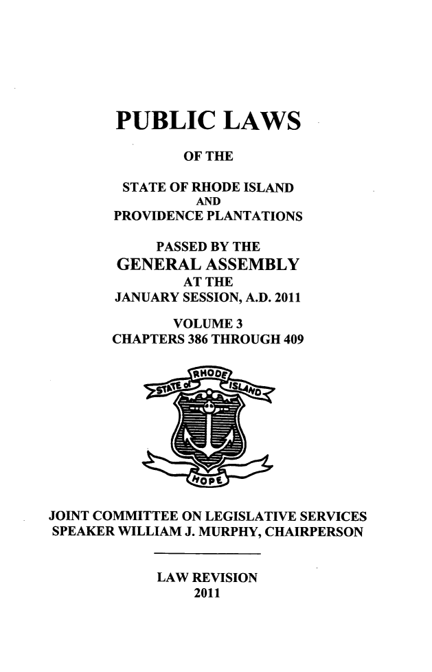 handle is hein.ssl/ssri0726 and id is 1 raw text is: PUBLIC LAWS
OF THE
STATE OF RHODE ISLAND
AND
PROVIDENCE PLANTATIONS
PASSED BY THE
GENERAL ASSEMBLY
AT THE
JANUARY SESSION, A.D. 2011
VOLUME 3
CHAPTERS 386 THROUGH 409

JOINT COMMITTEE ON LEGISLATIVE SERVICES
SPEAKER WILLIAM J. MURPHY, CHAIRPERSON

LAW REVISION
2011



