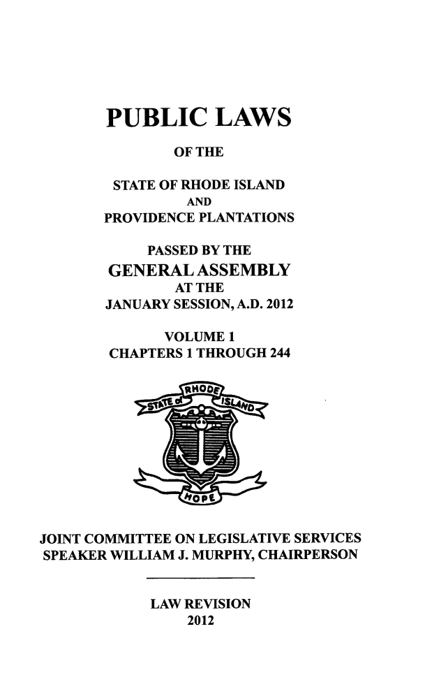 handle is hein.ssl/ssri0728 and id is 1 raw text is: PUBLIC LAWS
OF THE
STATE OF RHODE ISLAND
AND
PROVIDENCE PLANTATIONS
PASSED BY THE
GENERAL ASSEMBLY
AT THE
JANUARY SESSION, A.D. 2012
VOLUME 1
CHAPTERS 1 THROUGH 244

JOINT COMMITTEE ON LEGISLATIVE SERVICES
SPEAKER WILLIAM J. MURPHY, CHAIRPERSON

LAW REVISION
2012


