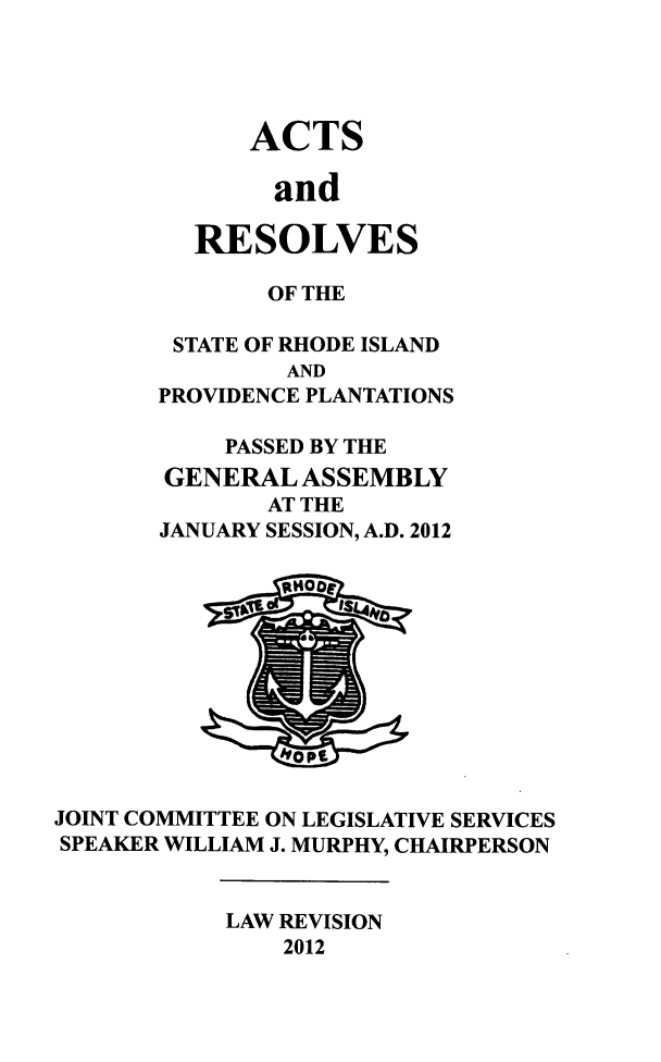 handle is hein.ssl/ssri0731 and id is 1 raw text is: ACTS
and
RESOLVES

OF THE
STATE OF RHODE ISLAND
AND
PROVIDENCE PLANTATIONS
PASSED BY THE
GENERAL ASSEMBLY
AT THE
JANUARY SESSION, A.D. 2012

JOINT COMMITTEE ON LEGISLATIVE SERVICES
SPEAKER WILLIAM J. MURPHY, CHAIRPERSON

LAW REVISION
2012

1%
10


