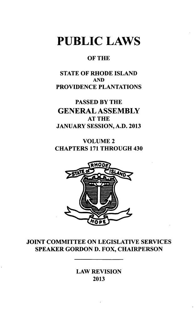 handle is hein.ssl/ssri0733 and id is 1 raw text is: PUBLIC LAWS
OF THE
STATE OF RHODE ISLAND
AND
PROVIDENCE PLANTATIONS
PASSED BY THE
GENERAL ASSEMBLY
AT THE
JANUARY SESSION, A.D. 2013
VOLUME 2
CHAPTERS 171 THROUGH 430

JOINT COMMITTEE ON LEGISLATIVE SERVICES
SPEAKER GORDON D. FOX, CHAIRPERSON

LAW REVISION
2013


