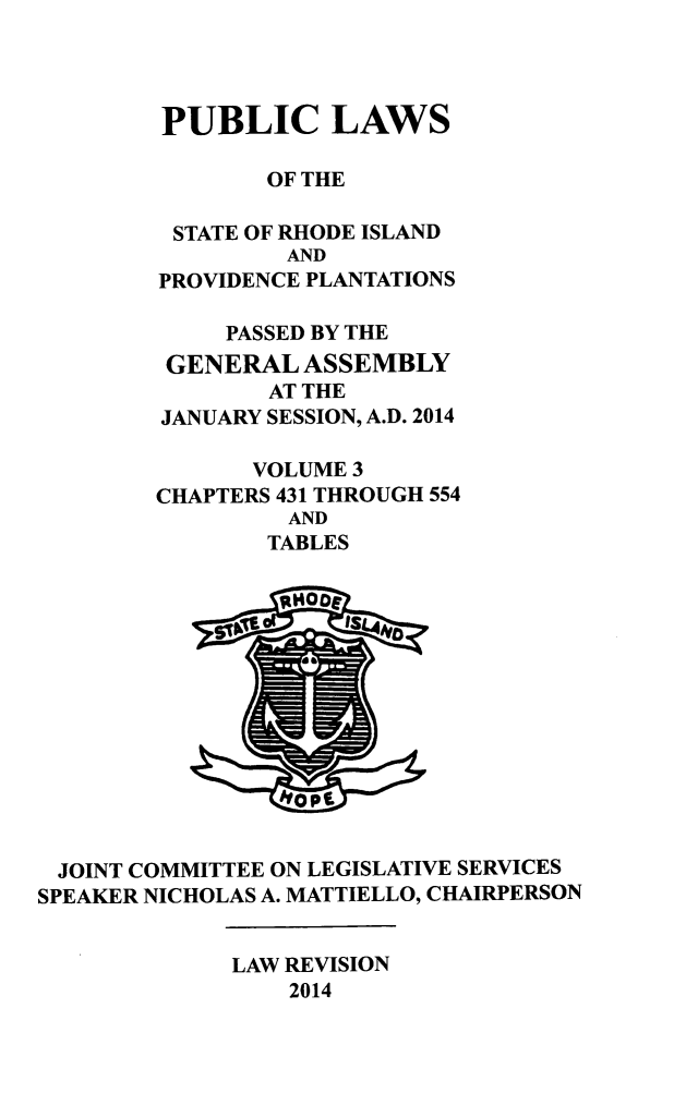 handle is hein.ssl/ssri0738 and id is 1 raw text is: PUBLIC LAWS
OF THE
STATE OF RHODE ISLAND
AND
PROVIDENCE PLANTATIONS
PASSED BY THE
GENERAL ASSEMBLY
AT THE
JANUARY SESSION, A.D. 2014
VOLUME 3
CHAPTERS 431 THROUGH 554
AND
TABLES

JOINT COMMITTEE ON LEGISLATIVE SERVICES
SPEAKER NICHOLAS A. MATTIELLO, CHAIRPERSON

LAW REVISION
2014


