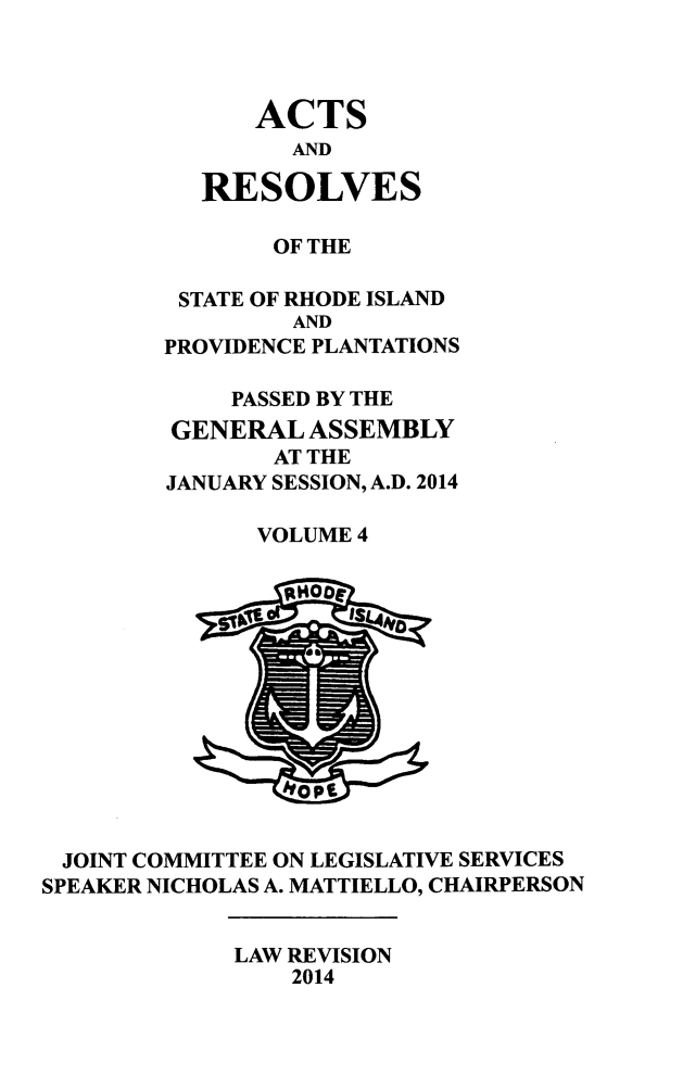 handle is hein.ssl/ssri0739 and id is 1 raw text is: ACTS
AND
RESOLVES

OF THE
STATE OF RHODE ISLAND
AND
PROVIDENCE PLANTATIONS
PASSED BY THE
GENERAL ASSEMBLY
AT THE
JANUARY SESSION, A.D. 2014
VOLUME 4

JOINT COMMITTEE ON LEGISLATIVE SERVICES
SPEAKER NICHOLAS A. MATTIELLO, CHAIRPERSON

LAW REVISION
2014


