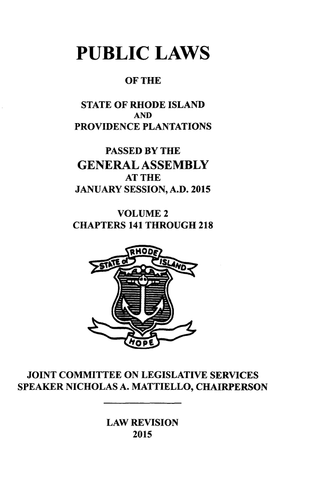 handle is hein.ssl/ssri0741 and id is 1 raw text is: 



         PUBLIC LAWS

                OF THE

         STATE OF RHODE ISLAND
                 AND
        PROVIDENCE PLANTATIONS

             PASSED BY THE
         GENERAL  ASSEMBLY
                AT THE
        JANUARY SESSION, A.D. 2015

               VOLUME 2
        CHAPTERS 141 THROUGH 218


            ~104










 JOINT COMMITTEE ON LEGISLATIVE SERVICES
SPEAKER NICHOLAS A. MATTIELLO, CHAIRPERSON


             LAW REVISION
                 2015


