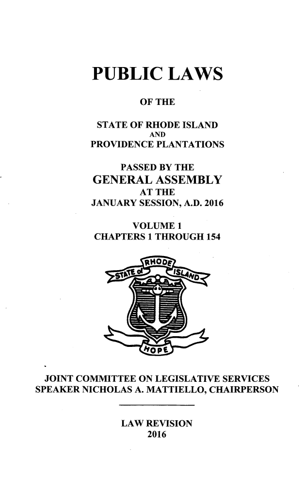 handle is hein.ssl/ssri0744 and id is 1 raw text is: 






        PUBLIC LAWS

                OF THE

         STATE OF RHODE ISLAND
                 AND
        PROVIDENCE PLANTATIONS

             PASSED BY THE
         GENERAL  ASSEMBLY
                AT THE
        JANUARY SESSION, A.D. 2016

               VOLUME 1
         CHAPTERS 1 THROUGH 154

                0MOO0











 JOINT COMINHTTEE ON LEGISLATIVE SERVICES
SPEAKER NICHOLAS A. MATTIELLO, CHAIRPERSON


             LAW REVISION
                 2016


