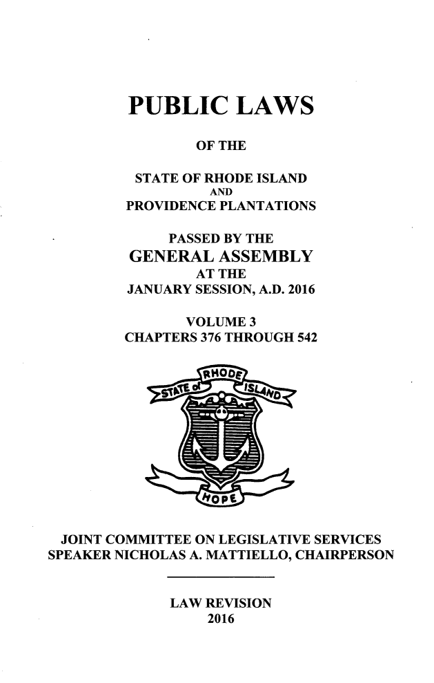 handle is hein.ssl/ssri0746 and id is 1 raw text is: 






        PUBLIC LAWS

                OF THE

         STATE OF RHODE ISLAND
                 AND
        PROVIDENCE PLANTATIONS

             PASSED BY THE
         GENERAL  ASSEMBLY
                AT THE
        JANUARY SESSION, A.D. 2016

               VOLUME 3
        CHAPTERS 376 THROUGH 542













 JOINT COMMITTEE ON LEGISLATIVE SERVICES
SPEAKER NICHOLAS A. MATTIELLO, CHAIRPERSON


             LAW REVISION
                 2016


