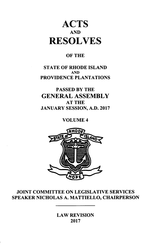 handle is hein.ssl/ssri0751 and id is 1 raw text is: 



              ACTS
                AND

          RESOLVES

               OF THE

         STATE OF RHODE ISLAND
                 AND
        PROVIDENCE PLANTATIONS

            PASSED BY THE
        GENERAL   ASSEMBLY
               AT THE
        JANUARY SESSION, A.D. 2017

              VOLUME 4


                    Is~4










 JOINT COMMITTEE ON LEGISLATIVE SERVICES
SPEAKER NICHOLAS A. MATTIELLO, CHAIRPERSON


             LAW REVISION
                 2017


