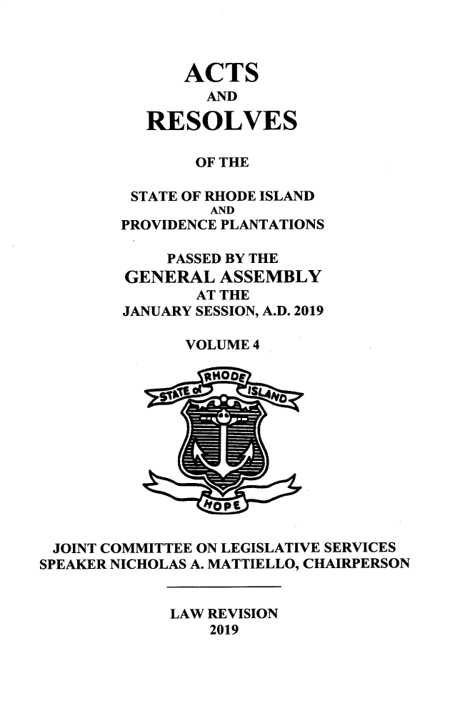 handle is hein.ssl/ssri0759 and id is 1 raw text is: 



    ACTS
      AND

RESOLVES


       OF THE

 STATE OF RHODE ISLAND
         AND
PROVIDENCE PLANTATIONS

    PASSED BY THE
GENERAL ASSEMBLY
       AT THE
JANUARY SESSION, A.D. 2019

      VOLUME 4


JOINT COMMITTEE ON LEGISLATIVE SERVICES
SPEAKER NICHOLAS A. MATTIELLO, CHAIRPERSON


LAW REVISION
    2019


