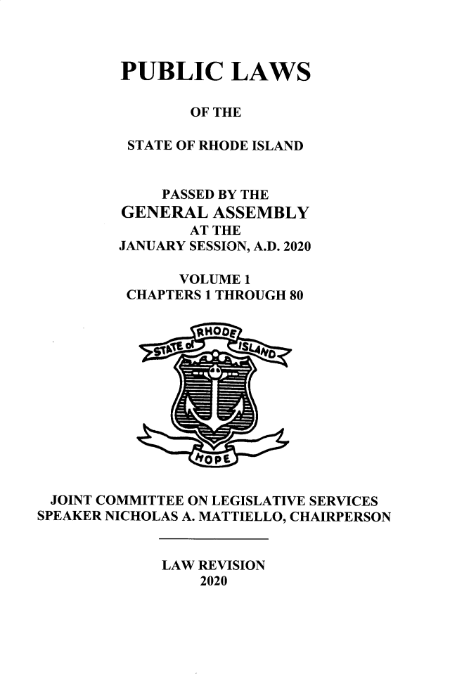 handle is hein.ssl/ssri0760 and id is 1 raw text is: 



        PUBLIC LAWS

                OF THE

         STATE OF RHODE ISLAND


             PASSED BY THE
         GENERAL  ASSEMBLY
                AT THE
        JANUARY SESSION, A.D. 2020

              VOLUME 1
         CHAPTERS 1 THROUGH 80













 JOINT COMMITTEE ON LEGISLATIVE SERVICES
SPEAKER NICHOLAS A. MATTIELLO, CHAIRPERSON


             LAW REVISION
                 2020


