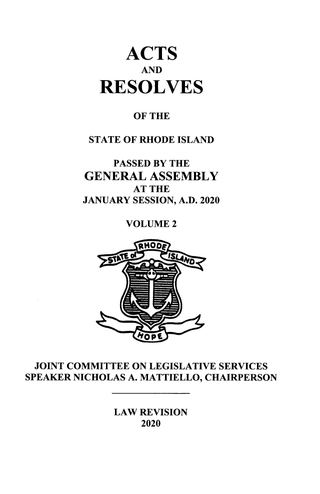 handle is hein.ssl/ssri0761 and id is 1 raw text is: 



              ACTS
                AND

          RESOLVES

               OF THE

         STATE OF RHODE ISLAND

            PASSED BY THE
        GENERAL   ASSEMBLY
               AT THE
        JANUARY SESSION, A.D. 2020

              VOLUME 2













 JOINT COMMITTEE ON LEGISLATIVE SERVICES
SPEAKER NICHOLAS A. MATTIELLO, CHAIRPERSON


            LAW REVISION
                2020


