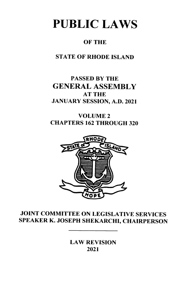 handle is hein.ssl/ssri0763 and id is 1 raw text is: PUBLIC LAWS
OF THE
STATE OF RHODE ISLAND
PASSED BY THE
GENERAL ASSEMBLY
AT THE
JANUARY SESSION, A.D. 2021
VOLUME 2
CHAPTERS 162 THROUGH 320
JOINT COMMITTEE ON LEGISLATIVE SERVICES
SPEAKER K. JOSEPH SHEKARCHI, CHAIRPERSON
LAW REVISION
2021


