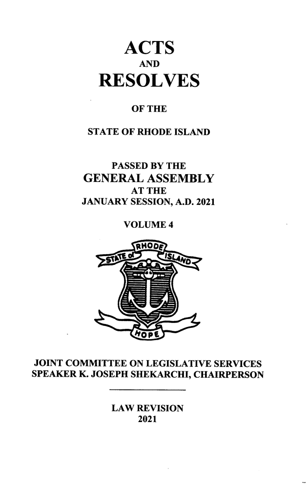 handle is hein.ssl/ssri0765 and id is 1 raw text is: ACTS
AND
RESOLVES
OF THE
STATE OF RHODE ISLAND
PASSED BY THE
GENERAL ASSEMBLY
AT THE
JANUARY SESSION, A.D. 2021
VOLUME 4
JOINT COMMITTEE ON LEGISLATIVE SERVICES
SPEAKER K. JOSEPH SHEKARCHI, CHAIRPERSON
LAW REVISION
2021


