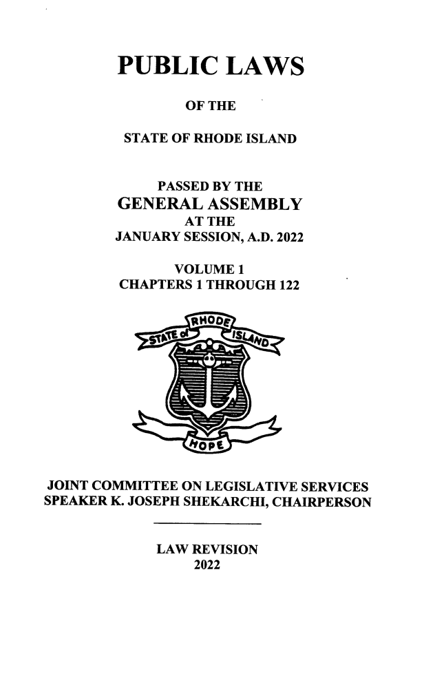 handle is hein.ssl/ssri0766 and id is 1 raw text is: 



        PUBLIC LAWS

               OF THE

        STATE OF RHODE ISLAND


            PASSED BY THE
        GENERAL  ASSEMBLY
               AT THE
       JANUARY SESSION, A.D. 2022

              VOLUME 1
        CHAPTERS 1 THROUGH 122













JOINT COMMITTEE ON LEGISLATIVE SERVICES
SPEAKER K. JOSEPH SHEKARCHI, CHAIRPERSON


            LAW REVISION
                2022


