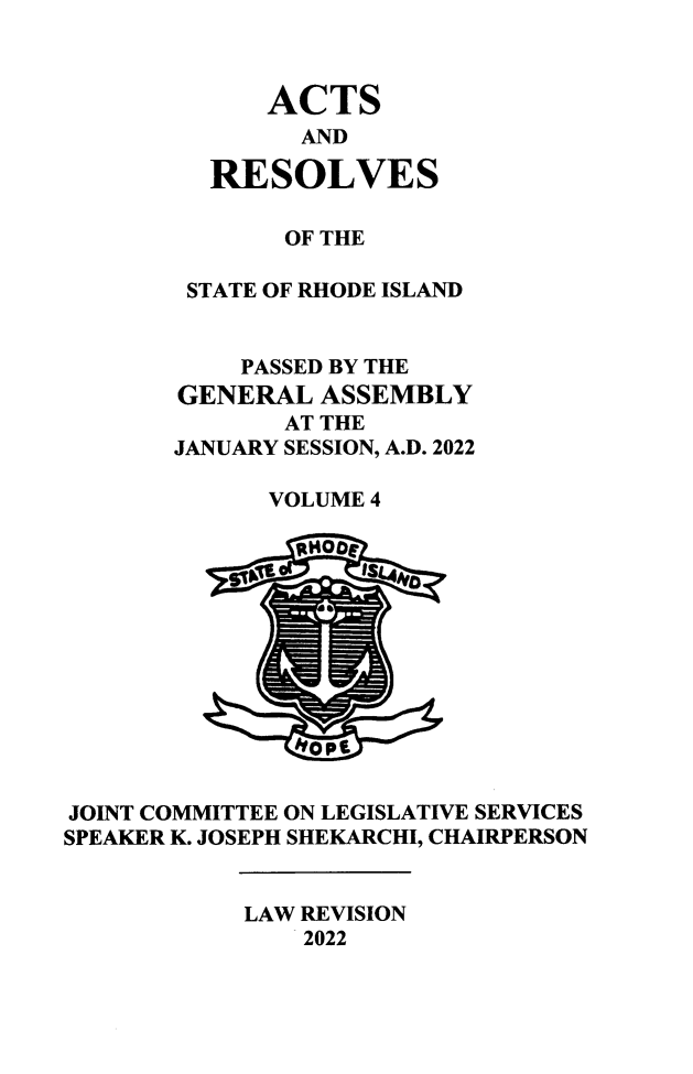 handle is hein.ssl/ssri0769 and id is 1 raw text is: 



             ACTS
               AND

         RESOLVES

              OF THE

        STATE OF RHODE ISLAND


           PASSED BY THE
       GENERAL  ASSEMBLY
              AT THE
       JANUARY SESSION, A.D. 2022

             VOLUME 4













JOINT COMMITTEE ON LEGISLATIVE SERVICES
SPEAKER K. JOSEPH SHEKARCHI, CHAIRPERSON


            LAW REVISION
               2022


