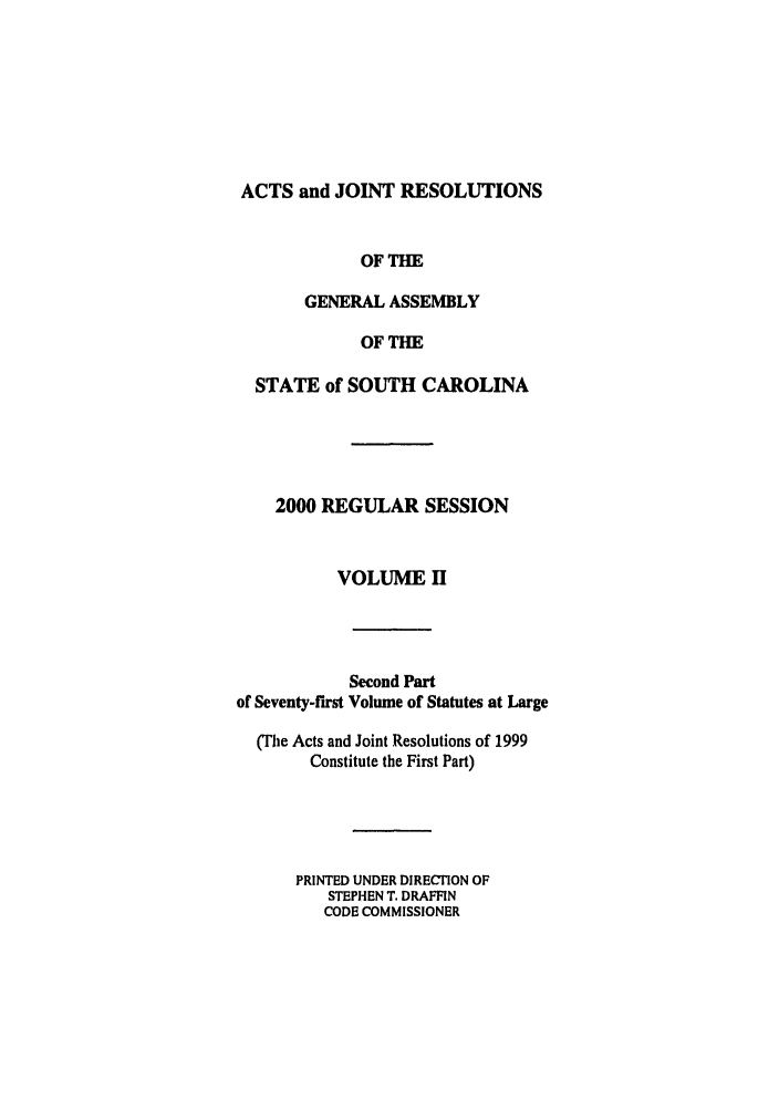 handle is hein.ssl/sssc0002 and id is 1 raw text is: ACTS and JOINT RESOLUTIONS
OF THE
GENERAL ASSEMBLY
OF THE
STATE of SOUTH CAROLINA
2000 REGULAR SESSION
VOLUME H
Second Part
of Seventy-first Volume of Statutes at Large
(Tihe Acts and Joint Resolutions of 1999
Constitute the First Part)
PRINTED UNDER DIRECTION OF
STEPHEN T. DRAFFIN
CODE COMMISSIONER


