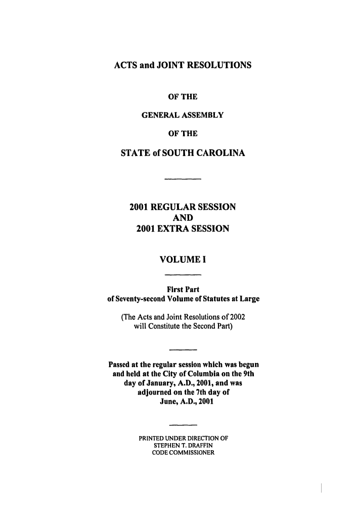 handle is hein.ssl/sssc0003 and id is 1 raw text is: ACTS and JOINT RESOLUTIONS
OF THE
GENERAL ASSEMBLY
OF THE
STATE of SOUTH CAROLINA
2001 REGULAR SESSION
AND
2001 EXTRA SESSION
VOLUME I
First Part
of Seventy-second Volume of Statutes at Large
(The Acts and Joint Resolutions of 2002
will Constitute the Second Part)
Passed at the regular session which was begun
and held at the City of Columbia on the 9th
day of January, A.D., 2001, and was
adjourned on the 7th day of
June, A.D., 2001
PRINTED UNDER DIRECTION OF
STEPHEN T. DRAFFIN
CODE COMMISSIONER


