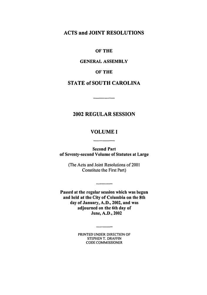 handle is hein.ssl/sssc0005 and id is 1 raw text is: ACTS and JOINT RESOLUTIONS
OF THE
GENERAL ASSEMBLY
OF THE
STATE of SOUTH CAROLINA
2002 REGULAR SESSION
VOLUME I
Second Part
of Seventy-second Volume of Statutes at Large
(The Acts and Joint Resolutions of 2001
Constitute the First Part)
Passed at the regular session which was begun
and held at the City of Columbia on the 8th
day of January, A.D., 2002, and was
adjourned on the 6th day of
June, A.D,, 2002
PRINTED UNDER DIRECTION OF
STEPHEN T. DRAFFIN
CODE COMMISSIONER


