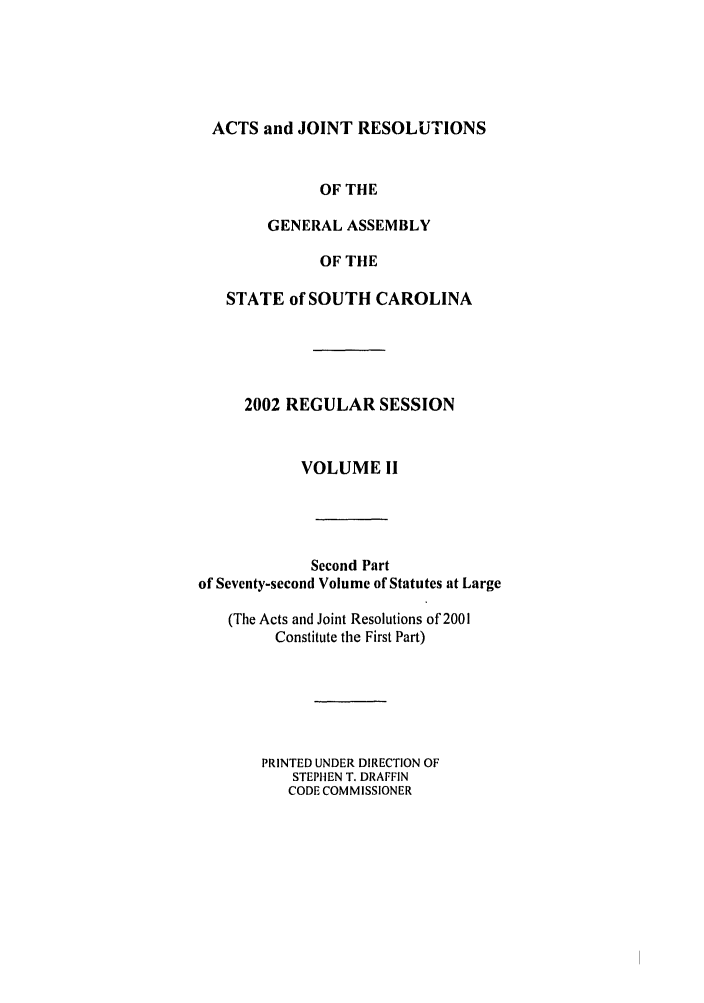 handle is hein.ssl/sssc0006 and id is 1 raw text is: ACTS and JOINT RESOLUTIONS
OF THE
GENERAL ASSEMBLY
OF THE
STATE of SOUTH CAROLINA
2002 REGULAR SESSION
VOLUME II
Second Part
of Seventy-second Volume of Statutes at Large
(The Acts and Joint Resolutions of 2001
Constitute the First Part)
PRINTED UNDER DIRECTION OF
STEPHEN T. DRAFFIN
CODE COMMISSIONER


