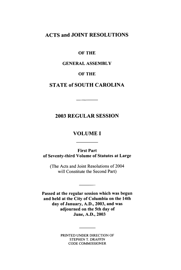 handle is hein.ssl/sssc0007 and id is 1 raw text is: ACTS and JOINT RESOLUTIONS
OF THE
GENERAL ASSEMBLY
OF THE
STATE of SOUTH CAROLINA
2003 REGULAR SESSION
VOLUME I
First Part
of Seventy-third Volume of Statutes at Large
(The Acts and Joint Resolutions of 2004
will Constitute the Second Part)
Passed at the regular session which was begun
and held at the City of Columbia on the 14th
day of January, A.D., 2003, and was
adjourned on the 5th day of
June, A.D., 2003
PRINTED UNDER DIRECTION OF
STEPHEN T. DRAFF1N
CODE COMMISSIONER


