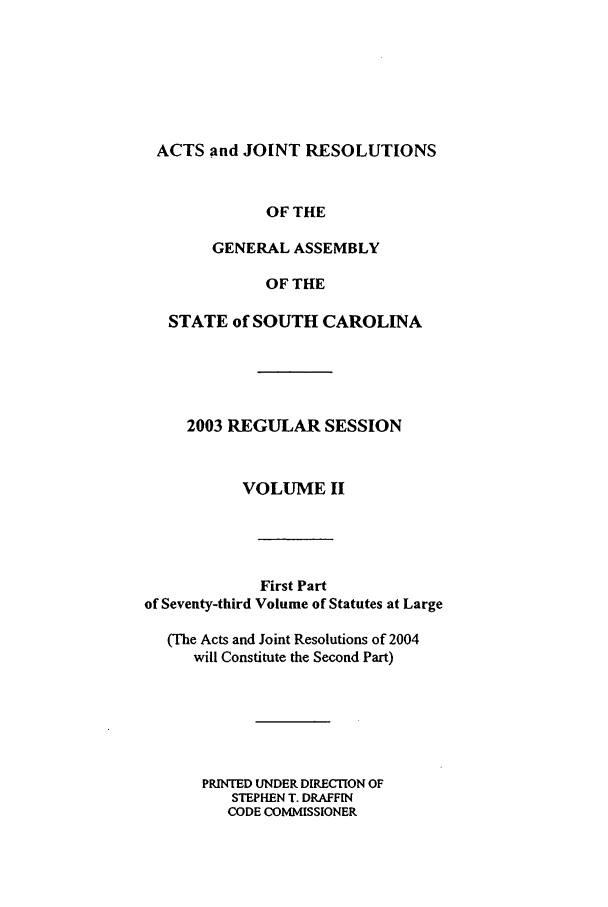 handle is hein.ssl/sssc0008 and id is 1 raw text is: ACTS and JOINT RESOLUTIONS
OF THE
GENERAL ASSEMBLY
OF THE
STATE of SOUTH CAROLINA
2003 REGULAR SESSION
VOLUME II
First Part
of Seventy-third Volume of Statutes at Large
(The Acts and Joint Resolutions of 2004
will Constitute the Second Part)
PRINTED UNDER DIRECTION OF
STEPHEN T. DRAFFIN
CODE COMMISSIONER


