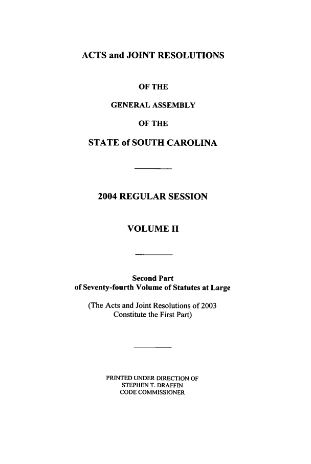 handle is hein.ssl/sssc0010 and id is 1 raw text is: ACTS and JOINT RESOLUTIONS
OF THE
GENERAL ASSEMBLY
OF THE
STATE of SOUTH CAROLINA
2004 REGULAR SESSION
VOLUME II
Second Part
of Seventy-fourth Volume of Statutes at Large
(The Acts and Joint Resolutions of 2003
Constitute the First Part)
PRINTED UNDER DIRECTION OF
STEPHEN T. DRAFFIN
CODE COMMISSIONER


