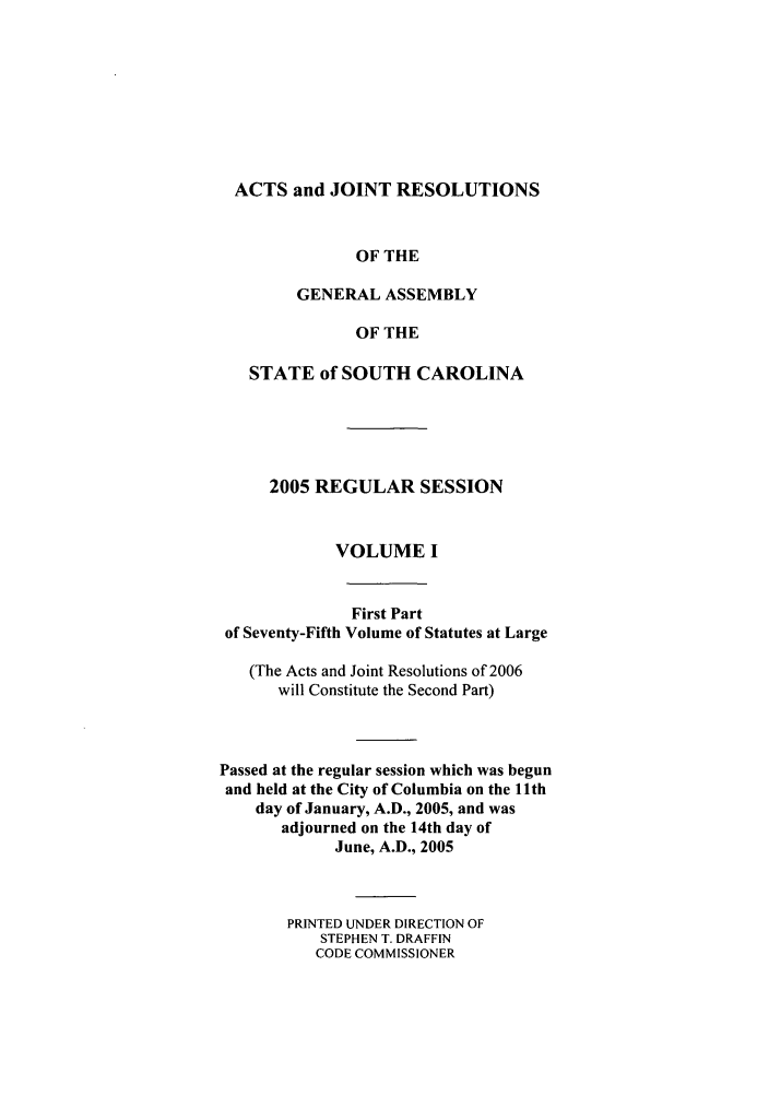 handle is hein.ssl/sssc0011 and id is 1 raw text is: ACTS and JOINT RESOLUTIONS
OF THE
GENERAL ASSEMBLY
OF THE
STATE of SOUTH CAROLINA
2005 REGULAR SESSION
VOLUME I
First Part
of Seventy-Fifth Volume of Statutes at Large
(The Acts and Joint Resolutions of 2006
will Constitute the Second Part)
Passed at the regular session which was begun
and held at the City of Columbia on the l1th
day of January, A.D., 2005, and was
adjourned on the 14th day of
June, A.D., 2005
PRINTED UNDER DIRECTION OF
STEPHEN T. DRAFFIN
CODE COMMISSIONER


