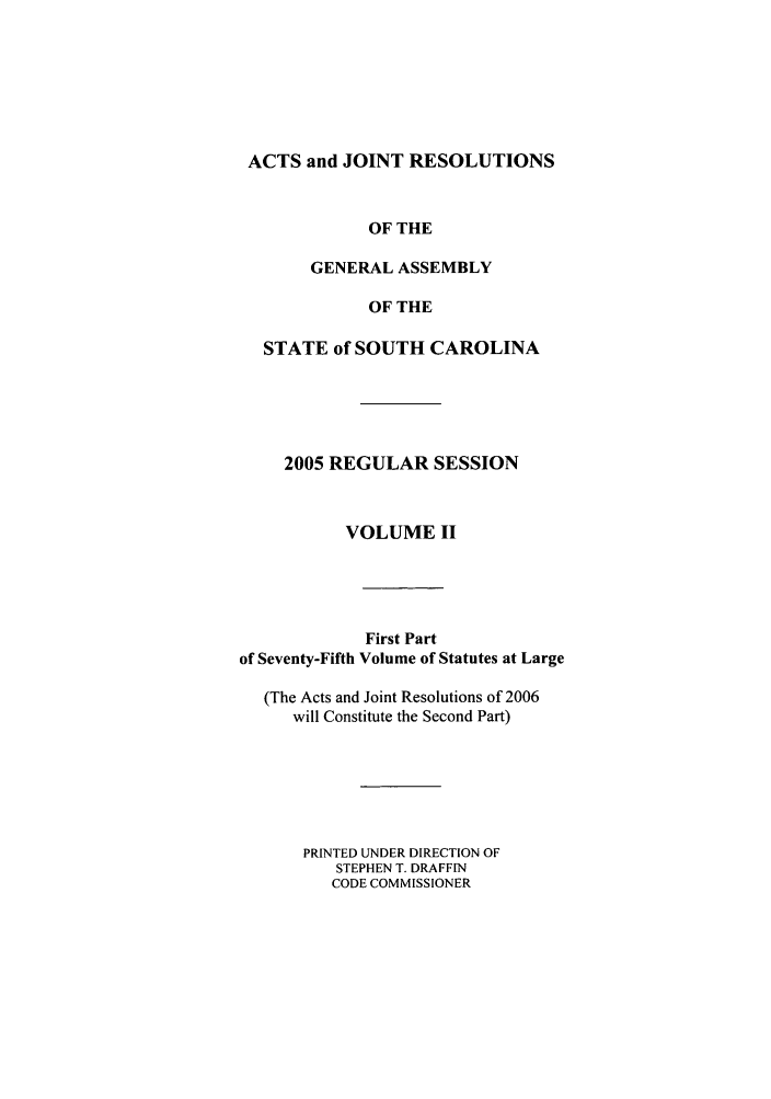 handle is hein.ssl/sssc0012 and id is 1 raw text is: ACTS and JOINT RESOLUTIONS
OF THE
GENERAL ASSEMBLY
OF THE
STATE of SOUTH CAROLINA
2005 REGULAR SESSION
VOLUME II
First Part
of Seventy-Fifth Volume of Statutes at Large
(The Acts and Joint Resolutions of 2006
will Constitute the Second Part)
PRINTED UNDER DIRECTION OF
STEPHEN T. DRAFFIN
CODE COMMISSIONER


