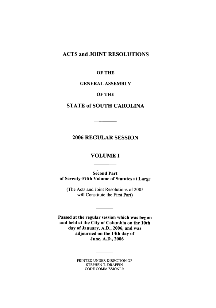 handle is hein.ssl/sssc0013 and id is 1 raw text is: ACTS and JOINT RESOLUTIONS
OF THE
GENERAL ASSEMBLY
OF THE
STATE of SOUTH CAROLINA
2006 REGULAR SESSION
VOLUME I
Second Part
of Seventy-Fifth Volume of Statutes at Large
(The Acts and Joint Resolutions of 2005
will Constitute the First Part)
Passed at the regular session which was begun
and held at the City of Columbia on the 10th
day of January, A.D., 2006, and was
adjourned on the 14th day of
June, A.D., 2006
PRINTED UNDER DIRECTION OF
STEPHEN T. DRAFFIN
CODE COMMISSIONER


