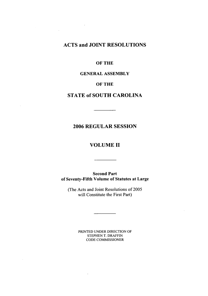 handle is hein.ssl/sssc0014 and id is 1 raw text is: ACTS and JOINT RESOLUTIONS
OF THE
GENERAL ASSEMBLY
OF THE
STATE of SOUTH CAROLINA
2006 REGULAR SESSION
VOLUME II
Second Part
of Seventy-Fifth Volume of Statutes at Large
(The Acts and Joint Resolutions of 2005
will Constitute the First Part)
PRINTED UNDER DIRECTION OF
STEPHEN T. DRAFFIN
CODE COMMISSIONER


