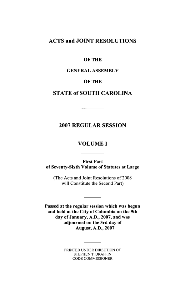 handle is hein.ssl/sssc0015 and id is 1 raw text is: ACTS and JOINT RESOLUTIONS
OF THE
GENERAL ASSEMBLY
OF THE
STATE of SOUTH CAROLINA
2007 REGULAR SESSION
VOLUME I
First Part
of Seventy-Sixth Volume of Statutes at Large
(The Acts and Joint Resolutions of 2008
will Constitute the Second Part)
Passed at the regular session which was begun
and held at the City of Columbia on the 9th
day of January, A.D., 2007, and was
adjourned on the 3rd day of
August, A.D., 2007
PRINTED UNDER DIRECTION OF
STEPHEN T. DRAFFIN
CODE COMMISSIONER


