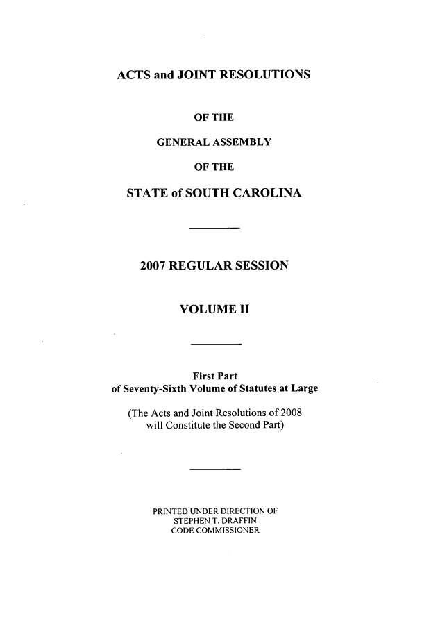 handle is hein.ssl/sssc0016 and id is 1 raw text is: ACTS and JOINT RESOLUTIONS
OF THE
GENERAL ASSEMBLY
OF THE
STATE of SOUTH CAROLINA
2007 REGULAR SESSION
VOLUME II
First Part
of Seventy-Sixth Volume of Statutes at Large
(The Acts and Joint Resolutions of 2008
will Constitute the Second Part)
PRINTED UNDER DIRECTION OF
STEPHEN T. DRAFFIN
CODE COMMISSIONER


