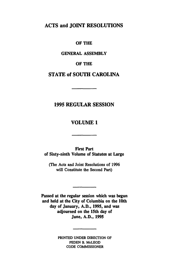 handle is hein.ssl/sssc0017 and id is 1 raw text is: ACTS and JOINT RESOLUTIONS
OF THE
GENERAL ASSEMBLY
OF THE
STATE of SOUTH CAROLINA
1995 REGULAR SESSION
VOLUME I

of Sixty-ninth

First Part
Volume of Statutes at Large

(The Acts and Joint Resolutions of 1996
will Constitute the Second Part)
Passed at the regular session which was begun
and held at the City of Columbia on the 10th
day of January, A.D., 1995, and was
adjourned on the 15th day of
June, A.D., 1995
PRINTED UNDER DIRECTION OF
PEDEN B. McLEOD
CODE COMMISSIONER


