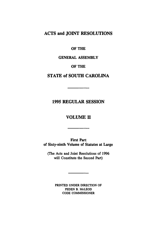 handle is hein.ssl/sssc0018 and id is 1 raw text is: ACTS and JOINT RESOLUTIONS
OF THE
GENERAL ASSEMBLY
OF THE
STATE of SOUTH CAROLINA
1995 REGULAR SESSION
VOLUME H

First Part
of Sixty-ninth Volume of Statutes at Large
(The Acts and Joint Resolutions of 1996
will Constitute the Second Part)
PRINTED UNDER DIRECTION OF
PEDEN B. McLEOD
CODE COMMISSIONER


