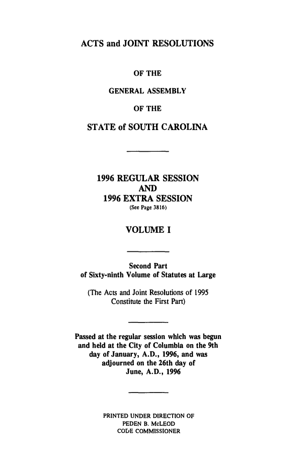 handle is hein.ssl/sssc0019 and id is 1 raw text is: ACTS and JOINT RESOLUTIONS
OF THE
GENERAL ASSEMBLY
OF THE
STATE of SOUTH CAROLINA
1996 REGULAR SESSION
AND
1996 EXTRA SESSION
(See Page 3816)
VOLUME I

Second Part
of Sixty-ninth Volume of Statutes at Large
(The Acts and Joint Resolutions of 1995
Constitute the First Part)
Passed at the regular session which was begun
and held at the City of Columbia on the 9th
day of January, A.D., 1996, and was
adjourned on the 26th day of
June, A.D., 1996
PRINTED UNDER DIRECTION OF
PEDEN B. McLEOD
CODE COMMISSIONER


