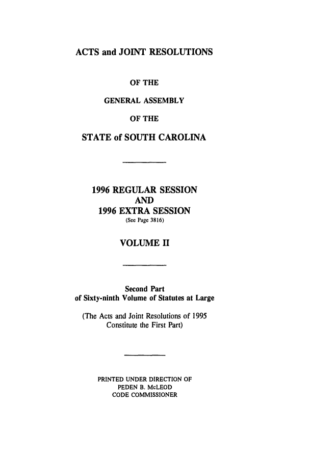 handle is hein.ssl/sssc0020 and id is 1 raw text is: ACTS and JOINT RESOLUTIONS
OF THE
GENERAL ASSEMBLY
OF THE
STATE of SOUTH CAROLINA
1996 REGULAR SESSION
AND
1996 EXTRA SESSION
(See Page 3816)
VOLUME II

Second Part
of Sixty-ninth Volume of Statutes at Large
(The Acts and Joint Resolutions of 1995
Constitute the First Part)
PRINTED UNDER DIRECTION OF
PEDEN B. McLEOD
CODE COMMISSIONER



