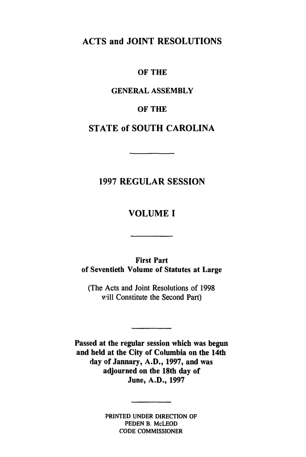 handle is hein.ssl/sssc0021 and id is 1 raw text is: ACTS and JOINT RESOLUTIONS
OF THE
GENERAL ASSEMBLY
OF THE
STATE of SOUTH CAROLINA
1997 REGULAR SESSION
VOLUME I

of Seventieth

First Part
Volume of Statutes at Large

(The Acts and Joint Resolutions of 1998
will Constitute the Second Part)
Passed at the regular session which was begun
and held at the City of Columbia on the 14th
day of January, A.D., 1997, and was
adjourned on the 18th day of
June, A.D., 1997
PRINTED UNDER DIRECTION OF
PEDEN B. McLEOD
CODE COMMISSIONER


