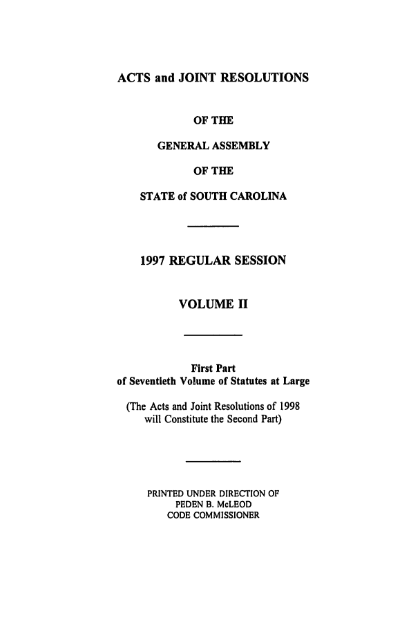 handle is hein.ssl/sssc0022 and id is 1 raw text is: ACTS and JOINT RESOLUTIONS

OF THE
GENERAL ASSEMBLY
OF THE
STATE of SOUTH CAROLINA
1997 REGULAR SESSION
VOLUME II

First Part
of Seventieth Volume of Statutes at Large
(The Acts and Joint Resolutions of 1998
will Constitute the Second Part)
PRINTED UNDER DIRECTION OF
PEDEN B. McLEOD
CODE COMMISSIONER


