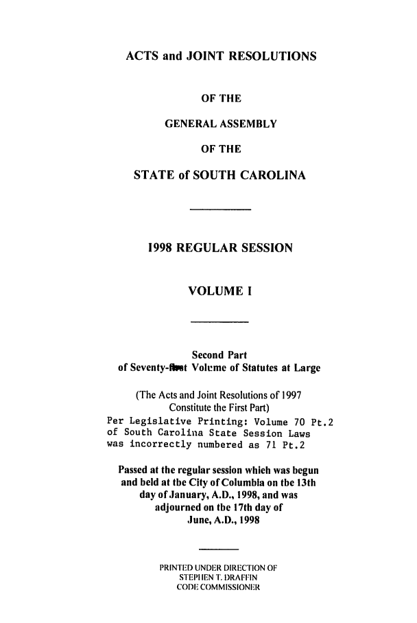 handle is hein.ssl/sssc0023 and id is 1 raw text is: ACTS and JOINT RESOLUTIONS
OF THE
GENERAL ASSEMBLY
OF THE
STATE of SOUTH CAROLINA

1998 REGULAR SESSION
VOLUME I

Second Part
of Seventy-ftit Volume of Statutes at Large
(The Acts and Joint Resolutions of 1997
Constitute the First Part)
Per Legislative Printing: Volume 70 Pt.2
of South Carolina State Session Laws
was incorrectly numbered as 71 Pt.2
Passed at the regular session which was begun
and held at the City of Columbia on the 13th
day of January, A.D., 1998, and was
adjourned on the 17th day of
June, A.D., 1998
PRINTED UNDER DIRECTION OF
STEPHEN T. DRAFFIN
CODE COMMISSIONER


