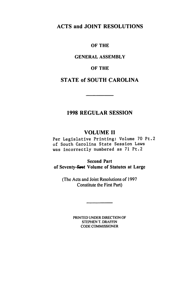 handle is hein.ssl/sssc0024 and id is 1 raw text is: ACTS and JOINT RESOLUTIONS
OF THE
GENERAL ASSEMBLY
OF THE
STATE of SOUTH CAROLINA
1998 REGULAR SESSION
VOLUME II
Per Legislative Printing: Volume 70 Pt.2
of South Carolina State Session Laws
was incorrectly numbered as 71 Pt.2
Second Part
of Seventy-flet Volume of Statutes at Large
(The Acts and Joint Resolutions of 1997
Constitute the First Part)
PRINTED UNDER DIRECTION OF
STEPHEN T. DRAFFIN
CODE COMMISSIONER


