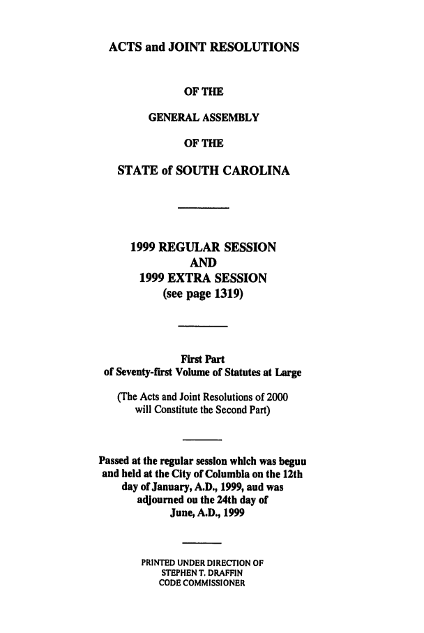 handle is hein.ssl/sssc0025 and id is 1 raw text is: ACTS and JOINT RESOLUTIONS
OF THE
GENERAL ASSEMBLY
OF THE
STATE of SOUTH CAROLINA
1999 REGULAR SESSION
AND
1999 EXTRA SESSION
(see page 1319)
First Part
of Seventy-first Volume of Statutes at Large
(The Acts and Joint Resolutions of 2000
will Constitute the Second Part)
Passed at the regular session which was begun
and held at the City of Columbia on the 12th
day of January, A.D., 1999, and was
adjourned on the 24th day of
June, A.D., 1999
PRINTED UNDER DIRECTION OF
STEPHEN T. DRAFFIN
CODE COMMISSIONER


