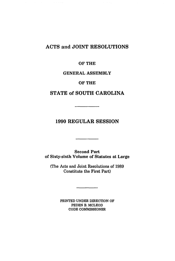 handle is hein.ssl/sssc0026 and id is 1 raw text is: ACTS and JOINT RESOLUTIONS
OF THE
GENERAL ASSEMBLY
OF THE
STATE of SOUTH CAROLINA
1990 REGULAR SESSION
Second Part
of Sixty-sixth Volume of Statutes at Large
(The Acts and Joint Resolutions of 1989
Constitute the First Part)
PRINTED UNDER DIRECTION OF
PEDEN B. MCLEOD
CODE COMMISSIONER


