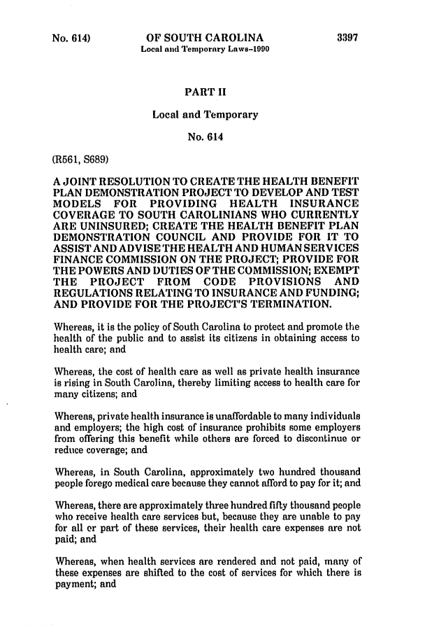 handle is hein.ssl/sssc0027 and id is 1 raw text is: No. 614)           OF SOUTH CAROLINA                      3397
Local and Temporary Laws-1990
PART II
Local and Temporary
No. 614
(R561, S689)
A JOINT RESOLUTION TO CREATE THE HEALTH BENEFIT
PLAN DEMONSTRATION PROJECT TO DEVELOP AND TEST
MODELS      FOR     PROVIDING       HEALTH      INSURANCE
COVERAGE TO SOUTH CAROLINIANS WHO CURRENTLY
ARE UNINSURED; CREATE THE HEALTH BENEFIT PLAN
DEMONSTRATION COUNCIL AND PROVIDE FOR IT TO
ASSIST AND ADVISE THE HEALTH AND HUMAN SERVICES
FINANCE COMMISSION ON THE PROJECT; PROVIDE FOR
THE POWERS AND DUTIES OF THE COMMISSION; EXEMPT
THE    PROJECT       FROM     CODE     PROVISIONS        AND
REGULATIONS RELATING TO INSURANCE AND FUNDING;
AND PROVIDE FOR THE PROJECT'S TERMINATION.
Whereas, it is the policy of South Carolina to protect and promote the
health of the public and to assist its citizens in obtaining access to
health care; and
Whereas, the cost of health care as well as private health insurance
is rising in South Carolina, thereby limiting access to health care for
many citizens; and
Whereas, private health insurance is unaffordable to many individuals
and employers; the high cost of insurance prohibits some employers
from offering this benefit while others are forced to discontinue or
reduce coverage; and
Whereas, in South Carolina, approximately two hundred thousand
people forego medical care because they cannot afford to pay for it; and
Whereas, there are approximately three hundred fifty thousand people
who receive health care services but, because they are unable to pay
for all or part of these services, their health care expenses are not
paid; and
Whereas, when health services are rendered and not paid, many of
these expenses are shifted to the cost of services for which there is
payment; and


