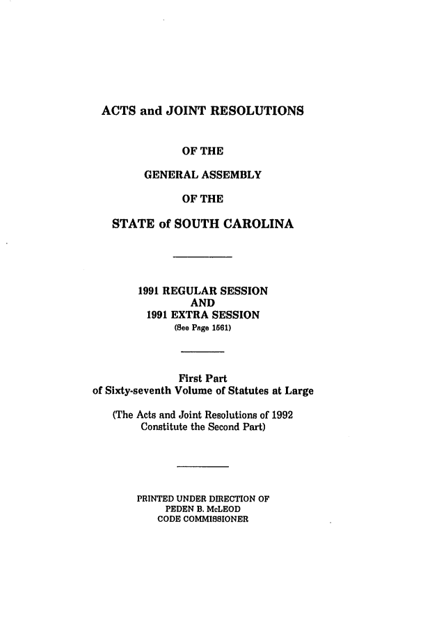 handle is hein.ssl/sssc0028 and id is 1 raw text is: ACTS and JOINT RESOLUTIONS
OF THE
GENERAL ASSEMBLY
OF THE
STATE of SOUTH CAROLINA
1991 REGULAR SESSION
AND
1991 EXTRA SESSION
(See Page 1561)
First Part
of Sixty-seventh Volume of Statutes at Large
(The Acts and Joint Resolutions of 1992
Constitute the Second Part)
PRINTED UNDER DIRECTION OF
PEDEN B. McLEOD
CODE COMMISSIONER


