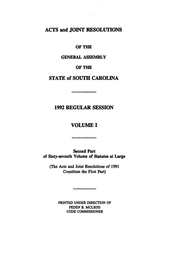 handle is hein.ssl/sssc0029 and id is 1 raw text is: ACTS and JOINT RESOLUTIONS
OF THE
GENERAL ASSEMBLY
OF THE
STATE of SOUTH CAROLINA
1992 REGULAR SESSION
VOLUME I

Second Part
of Sixty-seventh Volume of Statutes at Large
(The Acts and Joint Resolutions of 1991
Constitute the First Part)
PRINTED UNDER DIRECTION OF
PEDEN B. MCLEOD
CODE COMMISSIONER


